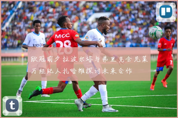 欧冠前夕拉波尔塔与弗里克会见莱万经纪人扎哈维探讨未来合作