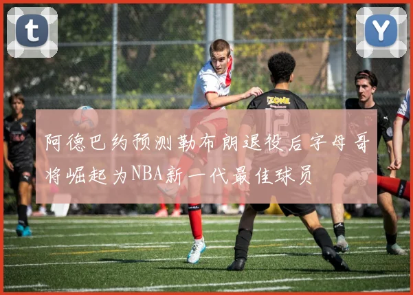 阿德巴约预测勒布朗退役后字母哥将崛起为NBA新一代最佳球员