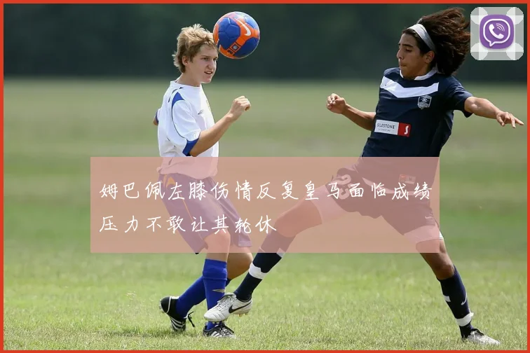 姆巴佩左膝伤情反复皇马面临成绩压力不敢让其轮休
