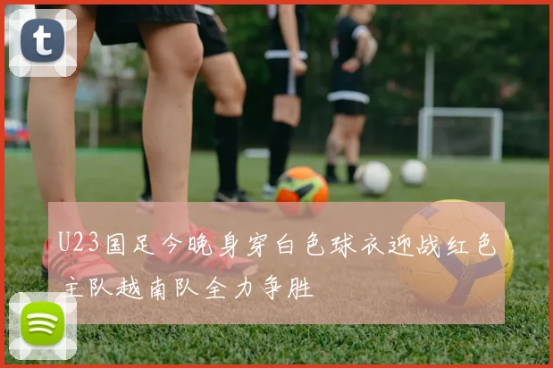 U23国足今晚身穿白色球衣迎战红色主队越南队全力争胜