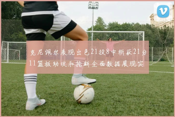 克尼佩尔表现出色21投8中斩获21分11篮板助攻和抢断全面数据展现实力