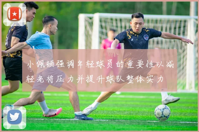 小佩顿强调年轻球员的重要性以减轻老将压力并提升球队整体实力