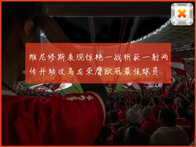 维尼修斯表现惊艳一战斩获一射两传并助攻乌龙荣膺欧冠最佳球员