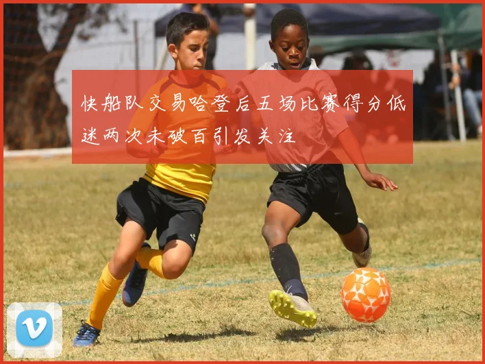 快船队交易哈登后五场比赛得分低迷两次未破百引发关注