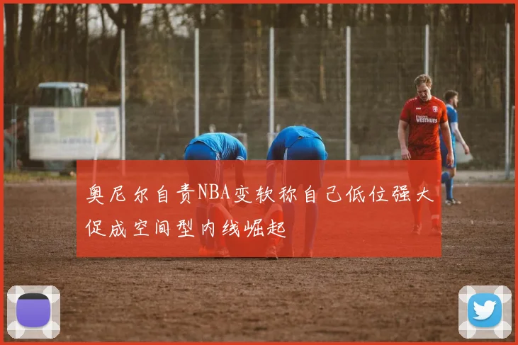奥尼尔自责NBA变软称自己低位强大促成空间型内线崛起