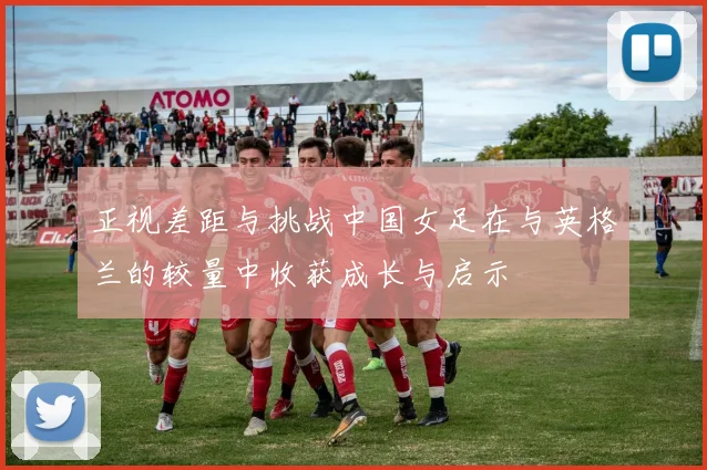 正视差距与挑战中国女足在与英格兰的较量中收获成长与启示