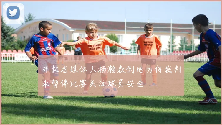 开拓者媒体人杨瀚森倒地为何裁判未暂停比赛关注球员安全