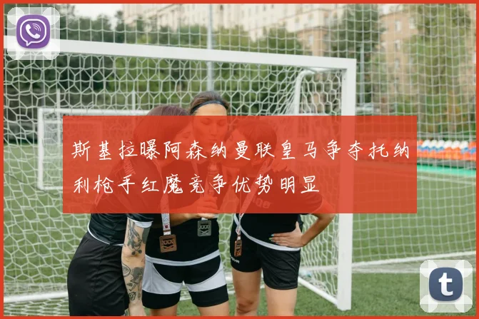 斯基拉曝阿森纳曼联皇马争夺托纳利枪手红魔竞争优势明显
