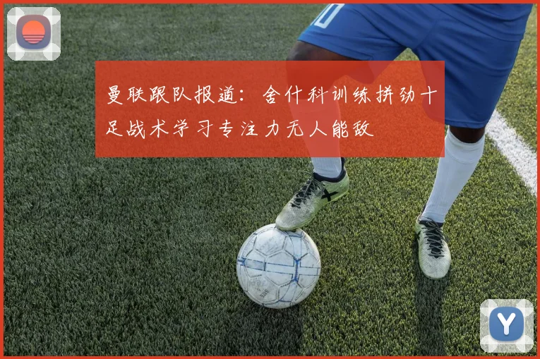 曼联跟队报道：舍什科训练拼劲十足战术学习专注力无人能敌