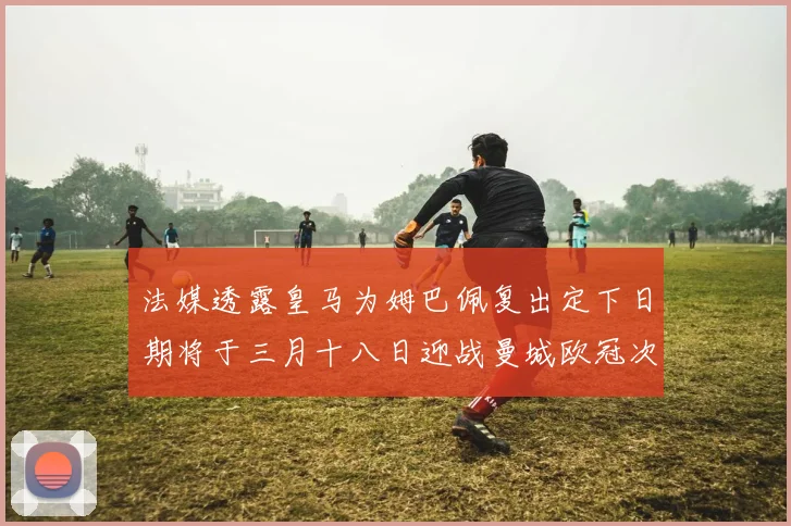 法媒透露皇马为姆巴佩复出定下日期将于三月十八日迎战曼城欧冠次回合