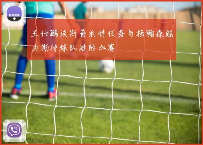 王仕鹏谈斯普利特任务与杨瀚森能力期待球队进附加赛