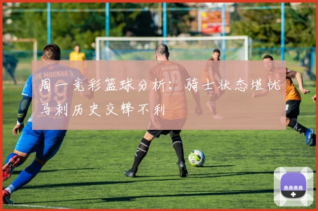 周一竞彩篮球分析：骑士状态堪忧马刺历史交锋不利