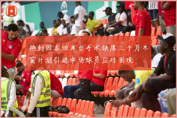 热刺因本坦库尔手术缺席三个月冬窗计划引进中场球员应对困境
