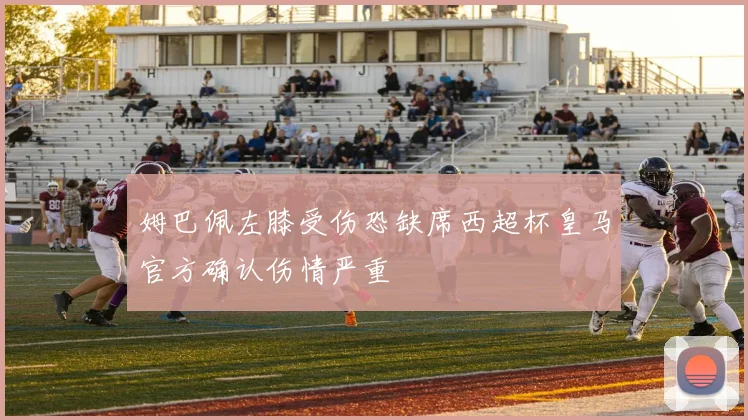 姆巴佩左膝受伤恐缺席西超杯皇马官方确认伤情严重