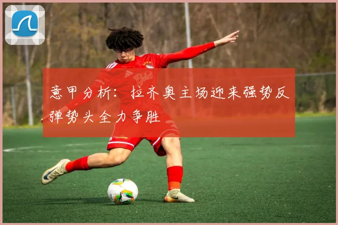 意甲分析：拉齐奥主场迎来强势反弹势头全力争胜