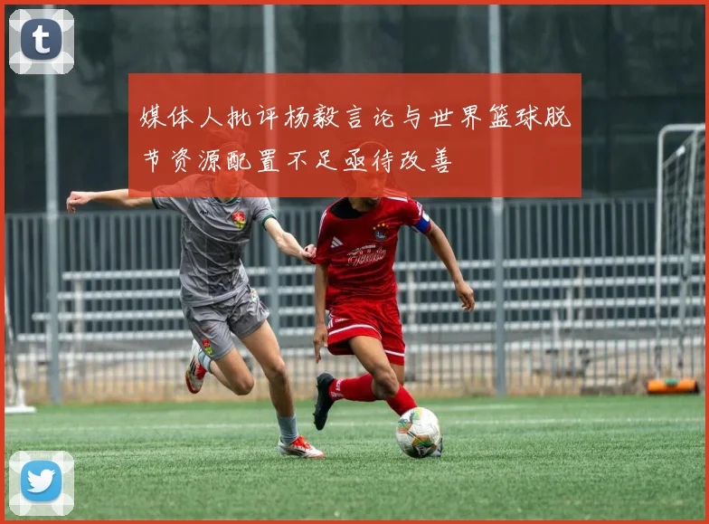 媒体人批评杨毅言论与世界篮球脱节资源配置不足亟待改善