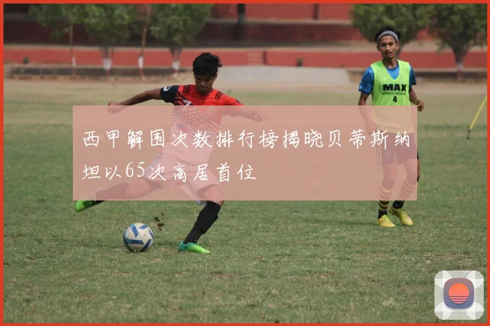 西甲解围次数排行榜揭晓贝蒂斯纳坦以65次高居首位