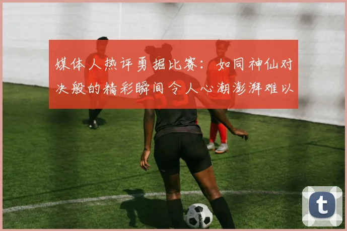 媒体人热评勇掘比赛：如同神仙对决般的精彩瞬间令人心潮澎湃难以忘怀