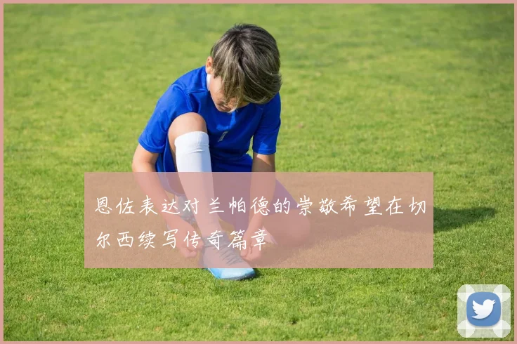恩佐表达对兰帕德的崇敬希望在切尔西续写传奇篇章