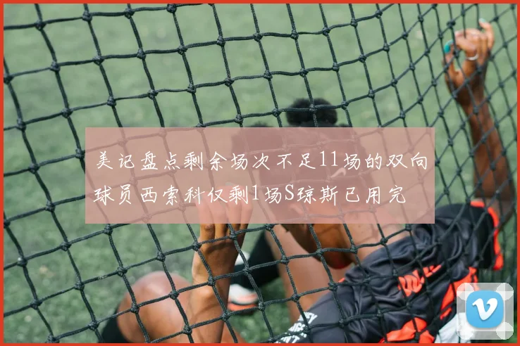 美记盘点剩余场次不足11场的双向球员西索科仅剩1场S琼斯已用完