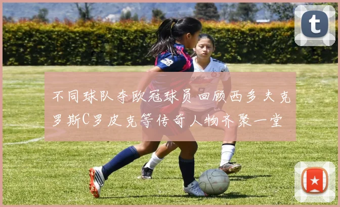 不同球队夺欧冠球员回顾西多夫克罗斯C罗皮克等传奇人物齐聚一堂