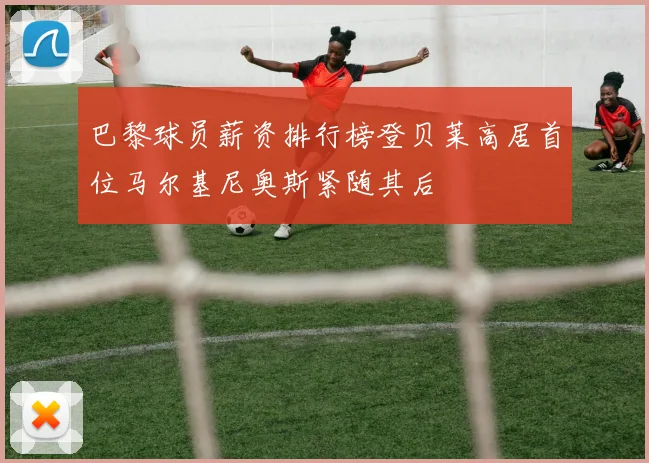 巴黎球员薪资排行榜登贝莱高居首位马尔基尼奥斯紧随其后