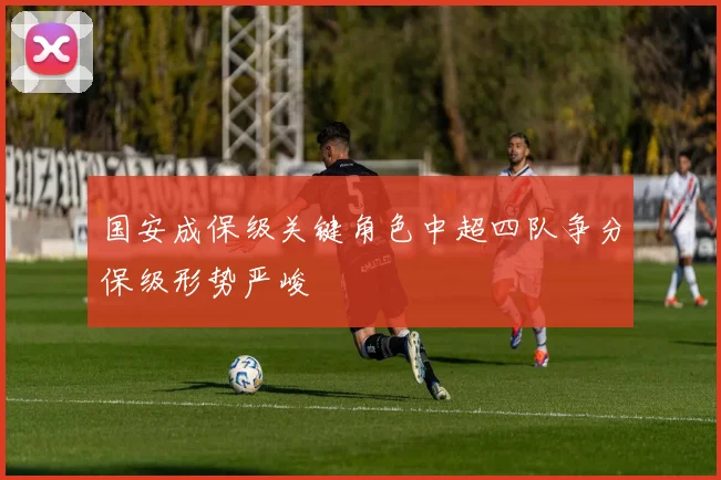 国安成保级关键角色中超四队争分保级形势严峻