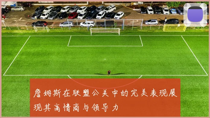 詹姆斯在联盟公关中的完美表现展现其高情商与领导力