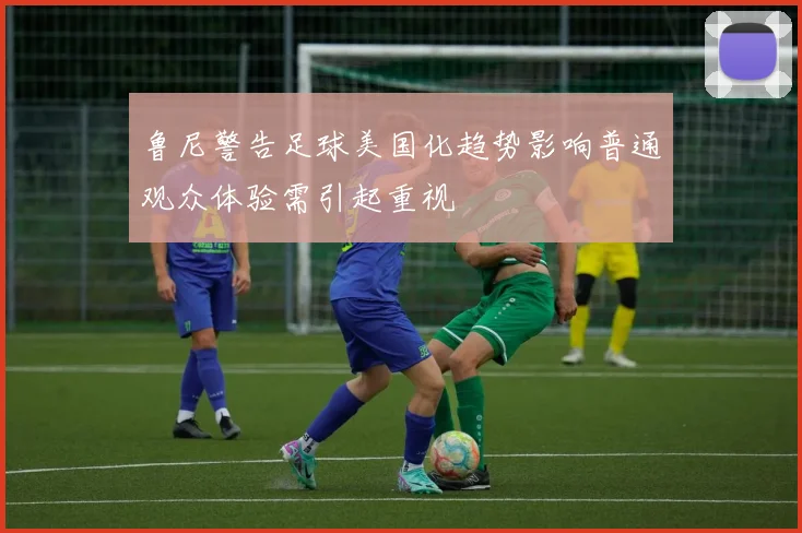 鲁尼警告足球美国化趋势影响普通观众体验需引起重视
