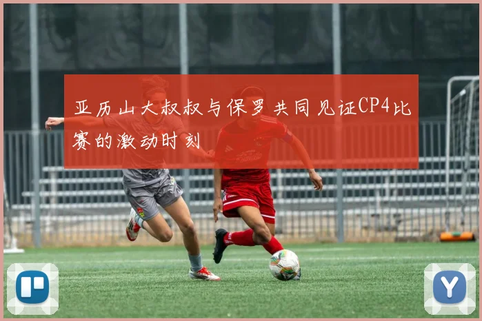亚历山大叔叔与保罗共同见证CP4比赛的激动时刻