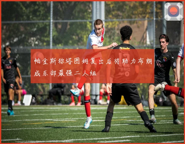 帕金斯称塔图姆复出后将助力布朗成东部最强二人组