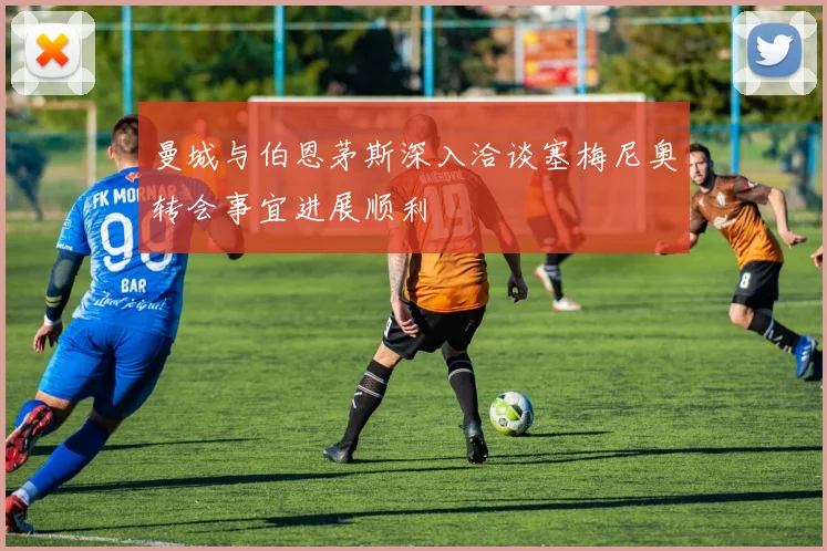 曼城与伯恩茅斯深入洽谈塞梅尼奥转会事宜进展顺利