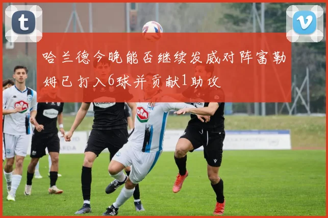哈兰德今晚能否继续发威对阵富勒姆已打入6球并贡献1助攻