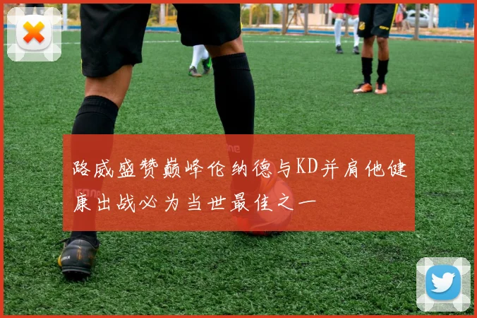 路威盛赞巅峰伦纳德与KD并肩他健康出战必为当世最佳之一