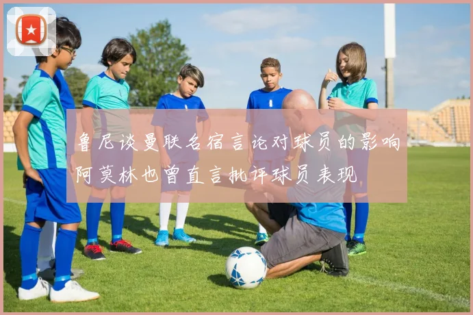 鲁尼谈曼联名宿言论对球员的影响阿莫林也曾直言批评球员表现