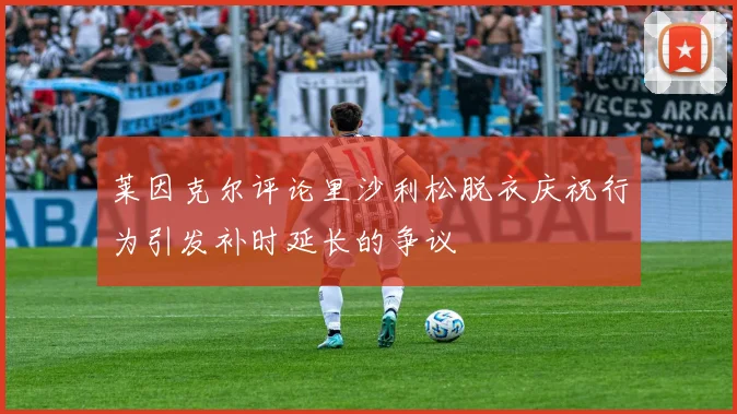 莱因克尔评论里沙利松脱衣庆祝行为引发补时延长的争议