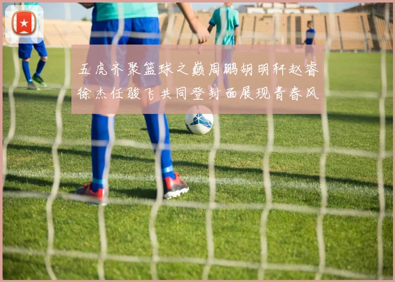 五虎齐聚篮球之巅周鹏胡明轩赵睿徐杰任骏飞共同登封面展现青春风采