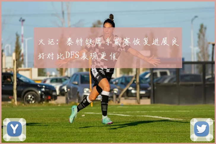 火记：泰特缺席季前赛恢复进展良好对比DFS表现更佳