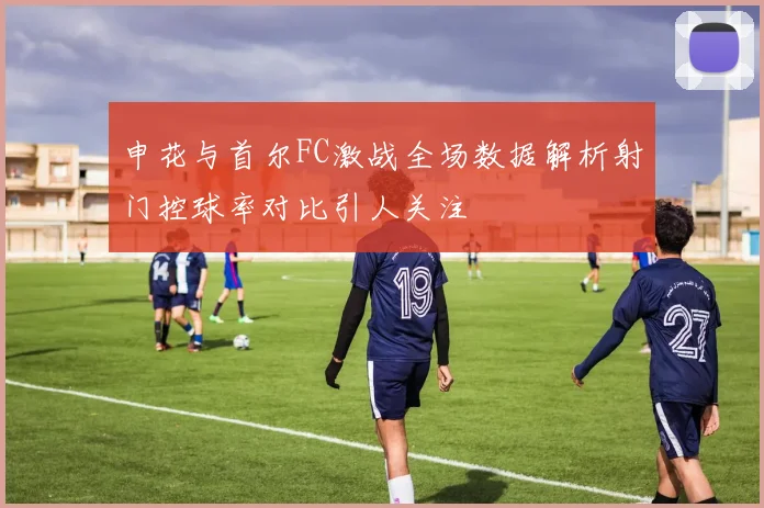 申花与首尔FC激战全场数据解析射门控球率对比引人关注
