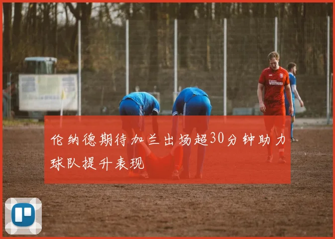 伦纳德期待加兰出场超30分钟助力球队提升表现
