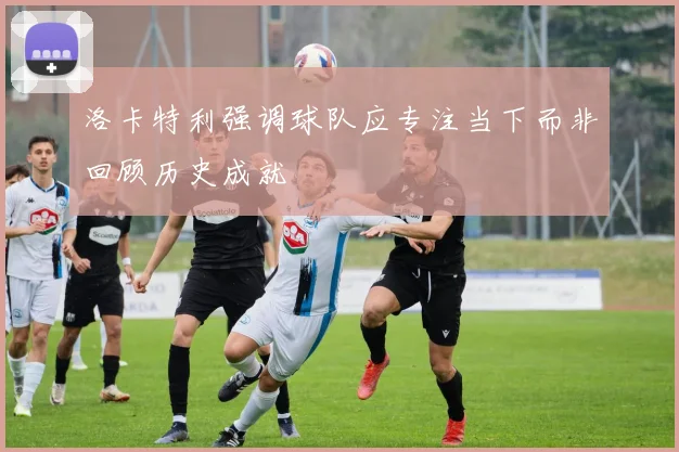洛卡特利强调球队应专注当下而非回顾历史成就