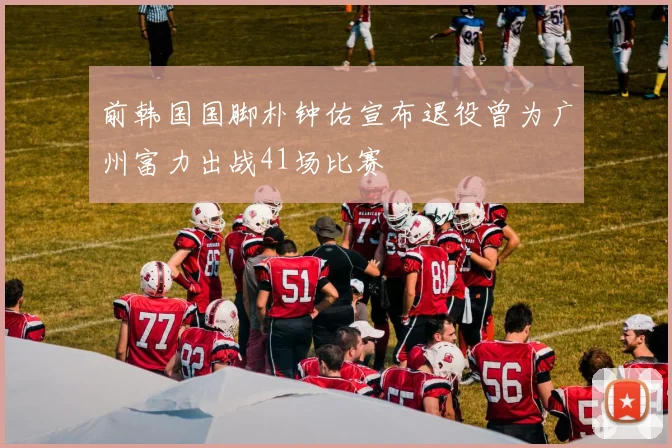 前韩国国脚朴钟佑宣布退役曾为广州富力出战41场比赛