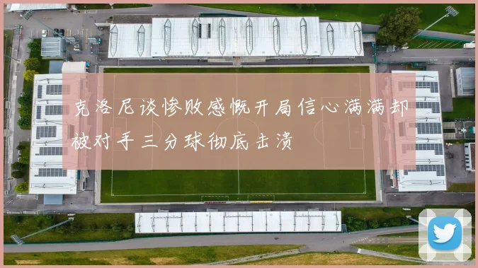 克洛尼谈惨败感慨开局信心满满却被对手三分球彻底击溃