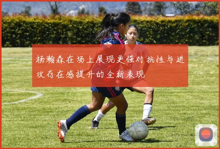 杨瀚森在场上展现更强对抗性与进攻存在感提升的全新表现
