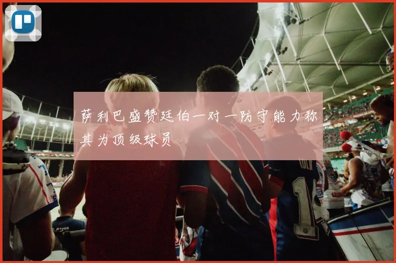 萨利巴盛赞廷伯一对一防守能力称其为顶级球员