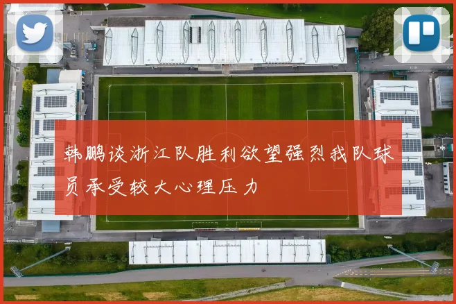 韩鹏谈浙江队胜利欲望强烈我队球员承受较大心理压力