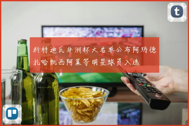 科特迪瓦非洲杯大名单公布阿玛德扎哈凯西阿莱等明星球员入选