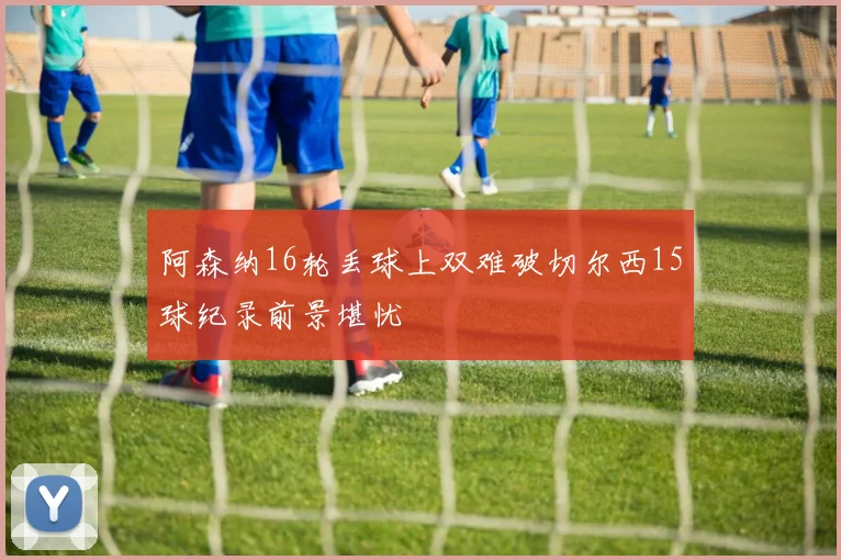 阿森纳16轮丢球上双难破切尔西15球纪录前景堪忧