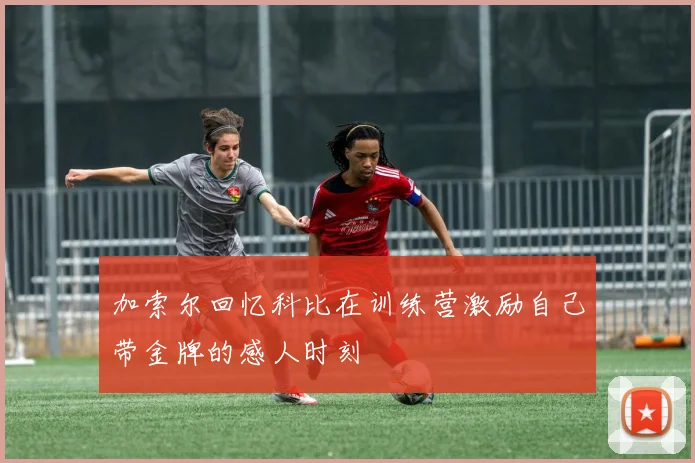 加索尔回忆科比在训练营激励自己带金牌的感人时刻