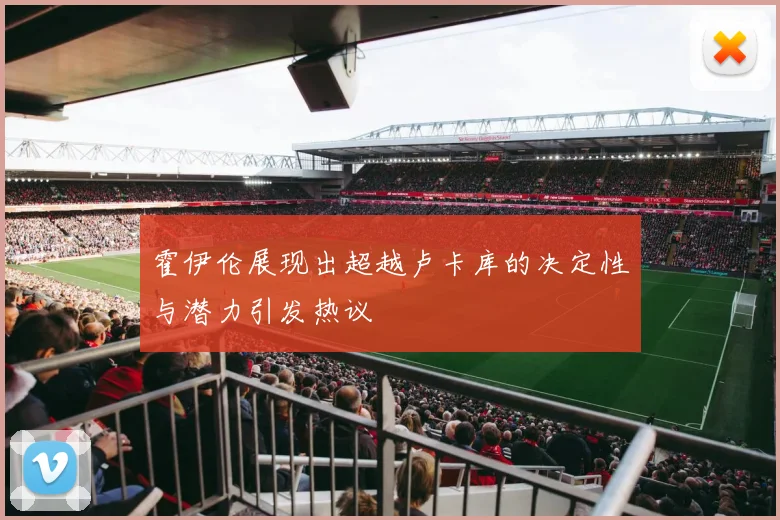 霍伊伦展现出超越卢卡库的决定性与潜力引发热议